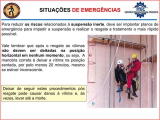 Para reduzir os riscos relacionados à suspensão inerte, deve ser implantar planos de
emergência para impedir a suspensão e realizar o resgate e tratamento o mais rápido
possível.
SITUAÇÕES DE EMERGÊNCIAS
Vale lembrar que após o resgate as vítimas
não devem ser deitadas na posição
horizontal em nenhum momento, ou seja, A
manobra correta é deixar a vítima na posição
sentada, por pelo menos 20 minutos, mesmo
se estiver inconsciente.
Deixar de seguir estes procedimentos pós
resgate pode causar danos à vítima e, às
vezes, levar até a morte.
 