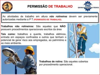 PERMISSÃO DE TRABALHO
As atividades de trabalho em altura não rotineiras devem ser previamente
autorizadas mediante a P T (PERMISSÃO DE TRABALHO).
Trabalhos não rotineiros: São aqueles que NÃO
possuem procedimentos operacionais escritos da área
Tais como: trabalhos a quente, trabalhos elétricos,
entrada em espaços confinados e outros que tenham o
potencial de gerar risco aos empregados, ao patrimônio e
ao meio ambiente.
Trabalhos de rotina: São aqueles cobertos
por procedimento operacional.
 