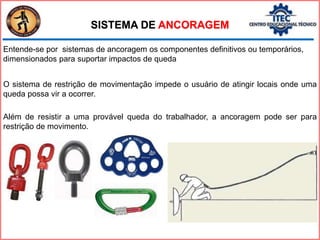 Além de resistir a uma provável queda do trabalhador, a ancoragem pode ser para
restrição de movimento.
O sistema de restrição de movimentação impede o usuário de atingir locais onde uma
queda possa vir a ocorrer.
Entende-se por sistemas de ancoragem os componentes definitivos ou temporários,
dimensionados para suportar impactos de queda
SISTEMA DE ANCORAGEM
 