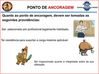 Quanto ao ponto de ancoragem, devem ser tomadas as
seguintes providências:
PONTO DE ANCORAGEM
Ser inspecionado quanto á integridade antes da sua
utilização.
Ter resistência para suportar a carga máxima aplicável.
Ser selecionado por profissional legalmente habilitado.
 