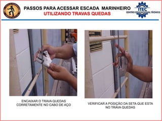 PASSOS PARA ACESSAR ESCADA MARINHEIRO
UTILIZANDO TRAVAS QUEDAS
ENCAIXAR O TRAVA QUEDAS
CORRETAMENTE NO CABO DE AÇO VERIFICAR A POSIÇÃO DA SETA QUE ESTA
NO TRAVA QUEDAS
 