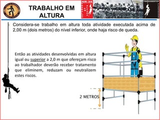 2 METROS
 Considera-se trabalho em altura toda atividade executada acima de
2,00 m (dois metros) do nível inferior, onde haja risco de queda.
Então as atividades desenvolvidas em altura
igual ou superior a 2,0 m que ofereçam risco
ao trabalhador deverão receber tratamento
que eliminem, reduzam ou neutralizem
estes riscos.
TRABALHO EM
ALTURA
 