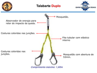 Talabarte Duplo
Mosquetão.
Absorvedor de energia para
reter do impacto da queda.
Fita tubular com elástico
interno
Costuras coloridas nas junções.
Mosquetão com abertura de
53mm.
Costuras coloridas nas
junções.
Comprimento máximo: 1,60m
 