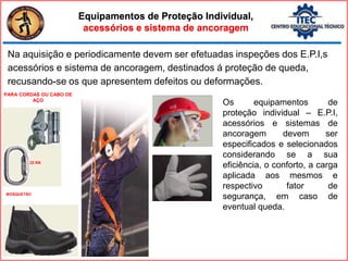 Na aquisição e periodicamente devem ser efetuadas inspeções dos E.P.I,s
acessórios e sistema de ancoragem, destinados á proteção de queda,
recusando-se os que apresentem defeitos ou deformações.
Equipamentos de Proteção Individual,
acessórios e sistema de ancoragem
Os equipamentos de
proteção individual – E.P.I,
acessórios e sistemas de
ancoragem devem ser
especificados e selecionados
considerando se a sua
eficiência, o conforto, a carga
aplicada aos mesmos e
respectivo fator de
segurança, em caso de
eventual queda.
PARA CORDAS OU CABO DE
AÇO
MOSQUETÃO
22 KN
 