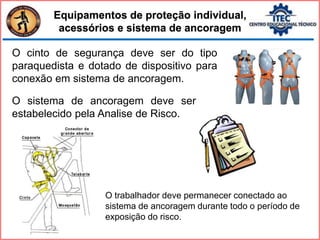 Equipamentos de proteção individual,
acessórios e sistema de ancoragem
O cinto de segurança deve ser do tipo
paraquedista e dotado de dispositivo para
conexão em sistema de ancoragem.
O sistema de ancoragem deve ser
estabelecido pela Analise de Risco.
O trabalhador deve permanecer conectado ao
sistema de ancoragem durante todo o período de
exposição do risco.
 