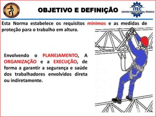 OBJETIVO E DEFINIÇÃO
Envolvendo o PLANEJAMENTO, A
ORGANIZAÇÃO e a EXECUÇÃO, de
forma a garantir a segurança e saúde
dos trabalhadores envolvidos direta
ou indiretamente.
Esta Norma estabelece os requisitos mínimos e as medidas de
proteção para o trabalho em altura.
 