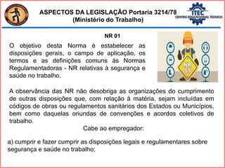 ASPECTOS DA LEGISLAÇÃO Portaria 3214/78
(Ministério do Trabalho)
NR 01
O objetivo desta Norma é estabelecer as
disposições gerais, o campo de aplicação, os
termos e as definições comuns às Normas
Regulamentadoras - NR relativas à segurança e
saúde no trabalho.
A observância das NR não desobriga as organizações do cumprimento
de outras disposições que, com relação à matéria, sejam incluídas em
códigos de obras ou regulamentos sanitários dos Estados ou Municípios,
bem como daquelas oriundas de convenções e acordos coletivos de
trabalho.
Cabe ao empregador:
a) cumprir e fazer cumprir as disposições legais e regulamentares sobre
segurança e saúde no trabalho;
 