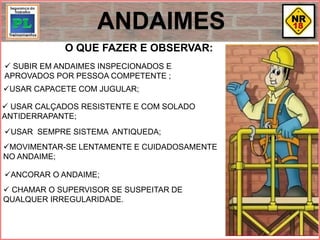 O QUE FAZER E OBSERVAR:
 SUBIR EM ANDAIMES INSPECIONADOS E
APROVADOS POR PESSOA COMPETENTE ;
USAR CAPACETE COM JUGULAR;
 USAR CALÇADOS RESISTENTE E COM SOLADO
ANTIDERRAPANTE;
USAR SEMPRE SISTEMA ANTIQUEDA;
MOVIMENTAR-SE LENTAMENTE E CUIDADOSAMENTE
NO ANDAIME;
ANCORAR O ANDAIME;
 CHAMAR O SUPERVISOR SE SUSPEITAR DE
QUALQUER IRREGULARIDADE.
ANDAIMES
 