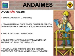 O QUE NÃO FAZER:
 SOBRECARREGAR O ANDAIME;
 DEIXAR MATERIAL ONDE POSSA CAUSAR TROPEÇOS
OU SER EMPURRADO PARA FORA , SOFRENDO QUEDAS;
 ANCORAR O CINTO NO ANDAIME;
 ESQUECER MATERIAIS OU FERRAMENTAS NO
ANDAIME AO FINAL DO TRABALHO;
 TRABALHAR NO ANDAIME QUANDO HOUVER
TEMPESTADE ELÉTRICA, VENTO OU CHUVA FORTE.
ANDAIMES
 
