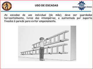 As escadas de uso individual (de mão), deve ser guardadas
horizontalmente, livres das intempéries, e sustentada por suporte
fixados à parede para evitar empenamento.
USO DE ESCADAS
 