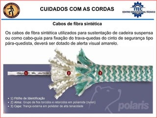 Cabos de fibra sintética
Os cabos de fibra sintética utilizados para sustentação de cadeira suspensa
ou como cabo-guia para fixação do trava-quedas do cinto de segurança tipo
pára-quedista, deverá ser dotado de alerta visual amarelo.
CUIDADOS COM AS CORDAS
 