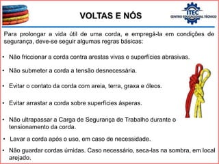 Para prolongar a vida útil de uma corda, e empregá-la em condições de
segurança, deve-se seguir algumas regras básicas:
VOLTAS E NÓS
• Não friccionar a corda contra arestas vivas e superfícies abrasivas.
• Não submeter a corda a tensão desnecessária.
• Evitar o contato da corda com areia, terra, graxa e óleos.
• Evitar arrastar a corda sobre superfícies ásperas.
• Não ultrapassar a Carga de Segurança de Trabalho durante o
tensionamento da corda.
• Lavar a corda após o uso, em caso de necessidade.
• Não guardar cordas úmidas. Caso necessário, seca-las na sombra, em local
arejado.
 
