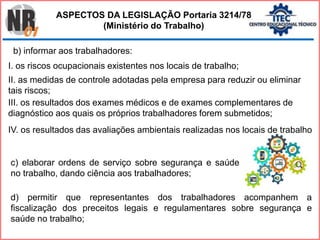 b) informar aos trabalhadores:
I. os riscos ocupacionais existentes nos locais de trabalho;
II. as medidas de controle adotadas pela empresa para reduzir ou eliminar
tais riscos;
III. os resultados dos exames médicos e de exames complementares de
diagnóstico aos quais os próprios trabalhadores forem submetidos;
c) elaborar ordens de serviço sobre segurança e saúde
no trabalho, dando ciência aos trabalhadores;
d) permitir que representantes dos trabalhadores acompanhem a
fiscalização dos preceitos legais e regulamentares sobre segurança e
saúde no trabalho;
ASPECTOS DA LEGISLAÇÃO Portaria 3214/78
(Ministério do Trabalho)
IV. os resultados das avaliações ambientais realizadas nos locais de trabalho
 