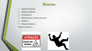 Riscos
1. Queda de pessoas;
2. Queda de objetos;
3. Ferramentas;
4. Materiais (por acúmulo de peso);
5. Orifícios;
6. Choques Elétricos.
Assista ao vídeo 01
 