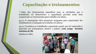 Capacitação e treinamentos
Além dos treinamentos específicos para as atividades que o
trabalhador irá desenvolver, a capacitação prevista neste item
compreende os treinamentos para trabalho em altura.
35.3.1 O empregador deve promover programa para capacitação dos
trabalhadores à realização de trabalho em altura;
35.3.2 Considera-se trabalhador capacitado aquele que foi submetido e
aprovado em treinamento, teórico e prático, com carga horária
mínima de 8h
Assista ao vídeo
 