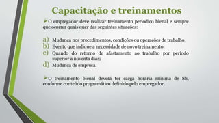 Capacitação e treinamentos
O empregador deve realizar treinamento periódico bienal e sempre
que ocorrer quais quer das seguintes situações:
a) Mudança nos procedimentos, condições ou operações de trabalho;
b) Evento que indique a necessidade de novo treinamento;
c) Quando do retorno de afastamento ao trabalho por período
superior a noventa dias;
d) Mudança de empresa.
O treinamento bienal deverá ter carga horária mínima de 8h,
conforme conteúdo programático definido pelo empregador.
 