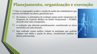 Planejamento, organização e execução
Cabe ao empregador avaliar o estado de saúde dos trabalhadores que
exercem atividades em altura, garantindo que:
a) Os exames e a sistemática de avaliação sejam partes integrantes do
Programa de Controle Médico da Saúde Ocupacional – PCMSO,
devendo estar nele consignados;
b) A avaliação seja efetuada periodicamente, considerando os riscos
envolvidos em cada situação;
c) Seja realizado exame médico voltado às patologias que poderão
originar mal súbito e queda de altura, considerando também os
fatores psicossociais.
 