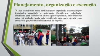 Planejamento, organização e execução
Todo trabalho em altura será planejado, organizado e executado por
trabalhador capacitado e autorizado. Considera-se trabalhador
autorizado para trabalho em altura aquele capacitado, cujo estado de
saúde foi avaliado, tendo sido considerado apto para executar essa
atividade e que possua anuência formal da empresa.
 