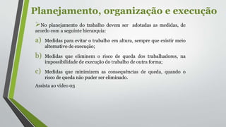 Planejamento, organização e execução
No planejamento do trabalho devem ser adotadas as medidas, de
acordo com a seguinte hierarquia:
a) Medidas para evitar o trabalho em altura, sempre que existir meio
alternativo de execução;
b) Medidas que eliminem o risco de queda dos trabalhadores, na
impossibilidade de execução do trabalho de outra forma;
c) Medidas que minimizem as consequências de queda, quando o
risco de queda não puder ser eliminado.
Assista ao vídeo 03
 