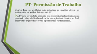 PT- Permissão de Trabalho
35.4.7.1 Para as atividades não rotineiras as medidas devem ser
evidenciadas na Análise de Risco e na PT.
A PT deve ser emitida, aprovada pelo responsável pela autorização da
permissão, disponibilizada no local de execução da atividade e, ao final,
encerrada e arquivada de forma a permitir sua rastreabilidade.
 