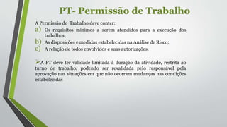 PT- Permissão de Trabalho
A Permissão de Trabalho deve conter:
a) Os requisitos mínimos a serem atendidos para a execução dos
trabalhos;
b) As disposições e medidas estabelecidas na Análise de Risco;
c) A relação de todos envolvidos e suas autorizações.
A PT deve ter validade limitada à duração da atividade, restrita ao
turno de trabalho, podendo ser revalidada pelo responsável pela
aprovação nas situações em que não ocorram mudanças nas condições
estabelecidas
 