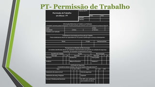 PT- Permissão de Trabalho
Permissão deTrabalho
em Altura - PT
Número da PT:
Data Hora
Emissão
Término
Informações Referentes ao Trabalho a ser Realizado
O trabalho somente poderá ultrapassar o horário previsto para término com a autorização do emitente desta PT.
Local: Data:
Solicitante: Início: Término:
Trabalho a ser realizado:
Trabalhadores Autorizados para Execução do Trabalho
Todos trabalhadores devem ser capacitados em TA e possuir qualificação no serviço a desempenhar.
Nome Função Assinatura/Visto
Planejamento de Medidas de Movimentação
As medidas identificadas devem ser analisadas e dimensionadas para garantir as condições de segurança
necessárias. Se necessário complementar em anexo.
Superfície de Trabalho Acesso Movimentação
Descrição S N Descrição S N Descrição S N
Estrutura Escada Fixa Trava quedas
Andaime Máquina Elevatória Talabarte Y
Verificação de Segurança
A inexistência destas medidas e das acima impede a liberação desta PT.
Item S N NA Item S N NA
Isolamento de acesso ao local Cinto de segurança
Isolamento de energ. Perigosas Capacete
As cond. Climáticas são favoráveis Os EPI’s são certificados
para trabalho em altura
 