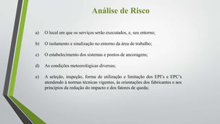 Análise de Risco
a) O local em que os serviços serão executados, e, seu entorno;
b) O isolamento e sinalização no entorno da área de trabalho;
c) O estabelecimento dos sistemas e pontos de ancoragens;
d) As condições meteorológicas diversas;
e) A seleção, inspeção, forma de utilização e limitação dos EPI’s e EPC’s
atendendo à normas técnicas vigentes, às orientações dos fabricantes e aos
princípios da redução do impacto e dos fatores de queda;
 