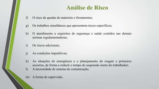 Análise de Risco
f) O risco de quedas de materiais e ferramentas;
g) Os trabalhos simultâneos que apresentem riscos específicos;
h) O atendimento a requisitos de segurança e saúde contidos nas demais
normas regulamentadoras;
i) Os riscos adicionais;
j) As condições impeditivas;
k) As situações de emergência e o planejamento do resgate e primeiros
socorros, de forma a reduzir o tempo de suspensão inerte do trabalhador;
l) A necessidade de sistema de comunicação;
m) A forma de supervisão.
 