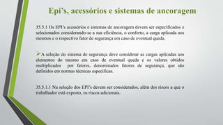 Epi’s, acessórios e sistemas de ancoragem
35.5.1 Os EPI’s acessórios e sistemas de ancoragem devem ser especificados e
selecionados considerando-se a sua eficiência, o conforto, a carga aplicada aos
mesmos e o respectivo fator de segurança em caso de eventual queda.
A seleção do sistema de segurança deve considerar as cargas aplicadas aos
elementos do mesmo em caso de eventual queda e os valores obtidos
multiplicados por fatores, denominados fatores de segurança, que são
definidos em normas técnicas específicas.
35.5.1.1 Na seleção dos EPI’s devem ser considerados, além dos riscos a que o
trabalhador está exposto, os riscos adicionais.
 