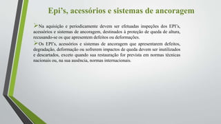 Epi’s, acessórios e sistemas de ancoragem
Na aquisição e periodicamente devem ser efetuadas inspeções dos EPI’s,
acessórios e sistemas de ancoragem, destinados à proteção de queda de altura,
recusando-se os que apresentem defeitos ou deformações.
Os EPI’s, acessórios e sistemas de ancoragem que apresentarem defeitos,
degradação, deformação ou sofrerem impactos de queda devem ser inutilizados
e descartados, exceto quando sua restauração for prevista em normas técnicas
nacionais ou, na sua ausência, normas internacionais.
 