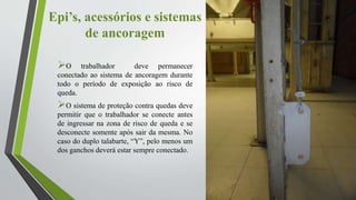 Epi’s, acessórios e sistemas
de ancoragem
O trabalhador deve permanecer
conectado ao sistema de ancoragem durante
todo o período de exposição ao risco de
queda.
O sistema de proteção contra quedas deve
permitir que o trabalhador se conecte antes
de ingressar na zona de risco de queda e se
desconecte somente após sair da mesma. No
caso do duplo talabarte, “Y”, pelo menos um
dos ganchos deverá estar sempre conectado.
 
