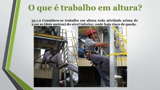 O que é trabalho em altura?
35.1.2 Considera-se trabalho em altura toda atividade acima de
2,00 m (dois metros) do nível inferior, onde haja risco de queda.
 