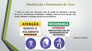 Sinalização e Isolamento de Área
Todas as áreas que ofereçam risco de queda de materiais e pessoas
devem ser devidamente sinalizadas e isoladas, tanto no nível em que está
sendo realizado o trabalho quanto ao nível inferior.
Assista ao vídeo 04
 