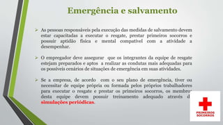 Emergência e salvamento
 As pessoas responsáveis pela execução das medidas de salvamento devem
estar capacitadas a executar o resgate, prestar primeiros socorros e
possuir aptidão física e mental compatível com a atividade a
desempenhar.
 O empregador deve assegurar que os integrantes da equipe de resgate
estejam preparados e aptos a realizar as condutas mais adequadas para
os possíveis cenários de situações de emergência em suas atividades.
 Se a empresa, de acordo com o seu plano de emergência, tiver ou
necessitar de equipe própria ou formada pelos próprios trabalhadores
para executar o resgate e prestar os primeiros socorros, os membros
desta equipe devem possuir treinamento adequado através de
simulações periódicas.
 