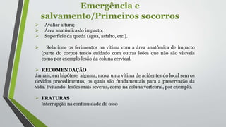 Emergência e
salvamento/Primeiros socorros
 Avaliar altura;
 Área anatômica do impacto;
 Superfície da queda (água, asfalto, etc.).
 Relacione os ferimentos na vítima com a área anatômica de impacto
(parte do corpo) tendo cuidado com outras leões que não são visíveis
como por exemplo lesão da coluna cervical.
 RECOMENDAÇÃO
Jamais, em hipótese alguma, mova uma vítima de acidentes do local sem os
devidos procedimentos, os quais são fundamentais para a preservação da
vida. Evitando lesões mais severas, como na coluna vertebral, por exemplo.
 FRATURAS
Interrupção na continuidade do osso
 