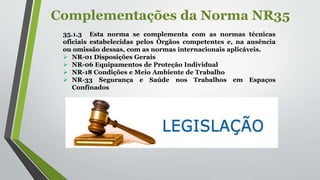 Complementações da Norma NR35
35.1.3 Esta norma se complementa com as normas técnicas
oficiais estabelecidas pelos Órgãos competentes e, na ausência
ou omissão dessas, com as normas internacionais aplicáveis.
 NR-01 Disposições Gerais
 NR-06 Equipamentos de Proteção Individual
 NR-18 Condições e Meio Ambiente de Trabalho
 NR-33 Segurança e Saúde nos Trabalhos em Espaços
Confinados
 