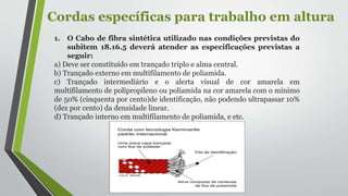 Cordas específicas para trabalho em altura
1. O Cabo de fibra sintética utilizado nas condições previstas do
subitem 18.16.5 deverá atender as especificações previstas a
seguir:
a) Deve ser constituído em trançado triplo e alma central.
b) Trançado externo em multifilamento de poliamida.
c) Trançado intermediário e o alerta visual de cor amarela em
multifilamento de polipropileno ou poliamida na cor amarela com o mínimo
de 50% (cinquenta por cento)de identificação, não podendo ultrapassar 10%
(dez por cento) da densidade linear.
d) Trançado interno em multifilamento de poliamida, e etc.
 