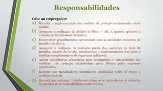 Responsabilidades
Cabe ao empregador:
a) Garantir a implementação das medidas de proteção estabelecidas nesta
Norma;
b) Assegurar a realização da Análise de Risco – AR, e, quando aplicável a
emissão da Permissão de Trabalho;
c) Desenvolver procedimentos operacionais para as atividades rotineiras de
trabalho em altura;
d) Assegurar a realização de avaliação prévia das condições no local de
trabalho, através de estudo, planejamento e implementações das ações e
medidas complementares de segurança aplicáveis;
e) Adotar providências necessárias para acompanhar o cumprimento das
medidas de proteção estabelecidas nesta Norma pelas empresas
contratadas;
f) Garantir aos trabalhadores informações atualizadas sobre os riscos e
medidas controle;
g) Garantir que qualquer trabalho em altura só se inicie depois de adotadas
às medidas de proteção definidas nesta Norma;
 