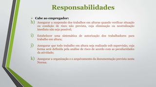Responsabilidades
 Cabe ao empregador:
h) Assegurar a suspensão dos trabalhos em alturas quando verificar situação
ou condição de risco não prevista, cuja eliminação ou neutralização
imediata não seja possível;
i) Estabelecer uma sistemática de autorização dos trabalhadores para
trabalho em altura;
j) Assegurar que todo trabalho em altura seja realizado sob supervisão, cuja
forma será definida pela análise de risco de acordo com as peculiaridades
da atividade;
k) Assegurar a organização e o arquivamento da documentação prevista nesta
Norma.
 