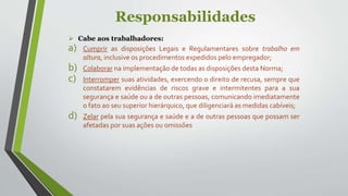 Responsabilidades
 Cabe aos trabalhadores:
a) Cumprir as disposições Legais e Regulamentares sobre trabalho em
altura, inclusive os procedimentos expedidos pelo empregador;
b) Colaborar na implementação de todas as disposições desta Norma;
c) Interromper suas atividades, exercendo o direito de recusa, sempre que
constatarem evidências de riscos grave e intermitentes para a sua
segurança e saúde ou a de outras pessoas, comunicando imediatamente
o fato ao seu superior hierárquico, que diligenciará as medidas cabíveis;
d) Zelar pela sua segurança e saúde e a de outras pessoas que possam ser
afetadas por suas ações ou omissões
 