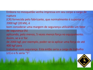Embora no mosquetão venha impressa em seu corpo a carga de
ruptura
(CR) fornecida pelo fabricante, que normalmente é superior a
2000 kgf (20 kN), é
bom considerar uma margem de segurança utilizando um fator
de segurança (fs)
aplicando, pelo menos, 5 vezes menos força no equipamento.
Assim, se a cr for
de 2000 kgf, por exemplo, poder-se-ia aplicar uma força de até
400 kgf para
trabalhar com segurança. Esta então seria a carga de trabalho
(ct) e o fs seria “5”.
 
