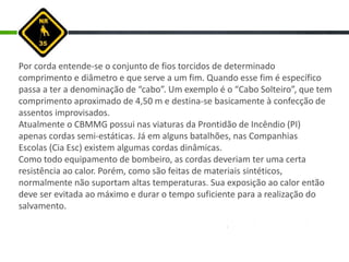 Por corda entende-se o conjunto de fios torcidos de determinado
comprimento e diâmetro e que serve a um fim. Quando esse fim é específico
passa a ter a denominação de “cabo”. Um exemplo é o “Cabo Solteiro”, que tem
comprimento aproximado de 4,50 m e destina-se basicamente à confecção de
assentos improvisados.
Atualmente o CBMMG possui nas viaturas da Prontidão de Incêndio (PI)
apenas cordas semi-estáticas. Já em alguns batalhões, nas Companhias
Escolas (Cia Esc) existem algumas cordas dinâmicas.
Como todo equipamento de bombeiro, as cordas deveriam ter uma certa
resistência ao calor. Porém, como são feitas de materiais sintéticos,
normalmente não suportam altas temperaturas. Sua exposição ao calor então
deve ser evitada ao máximo e durar o tempo suficiente para a realização do
salvamento.
 