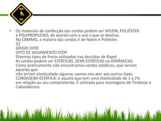 • Os materiais de confecção das cordas podem ser NYLON, POLIÉSTER
e POLIPROPILENO, de acordo com o uso a que se destina.
No CBMMG, a maioria das cordas é de Nylon e Poliéster.
32
GRIGRI OITO
OITO DE SALVAMENTO STOP
Diversos tipos de freios utilizados nas descidas de Rapel
As cordas podem ser ESTÁTICAS, SEMI-ESTÁTICAS ou DINÂMICAS.
Como praticamente não encontramos cordas estáticas, que seriam
aquelas que
não teriam elasticidade alguma, vamos nos ater aos outros tipos.
CORDASEMI-ESTÁTICA: é aquela que tem uma elasticidade de 1 a 2%
em relação ao seu comprimento. É utilizada para montagens de Tirolesas e
CabosAéreos.
 