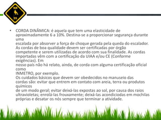 • CORDA DINÂMICA: é aquela que tem uma elasticidade de
aproximadamente 6 a 10%. Destina-se a proporcionar segurança durante
uma
escalada por absorver a força de choque gerada pela queda do escalador.
As cordas de boa qualidade devem ser certificadas por órgão
competente e serem utilizadas de acordo com sua finalidade. As cordas
importadas vêm com a certificação da UIAA e/ou CE (Conforme
exigências). Em
nosso país não há relato, ainda, de corda com alguma certificação oficial
como
INMETRO, por exemplo.
Os cuidados básicos que devem ser obedecidos no manuseio das
cordas são: evitar que entrem em contato com areia, terra ou produtos
químicos
de um modo geral; evitar deixá-las expostas ao sol, por causa dos raios
ultravioletas; enrolá-las frouxamente; deixá-las acondiciodas em mochilas
próprias e desatar os nós sempre que terminar a atividade.
 