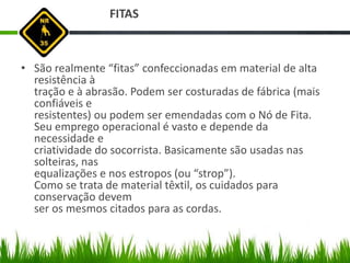 FITAS
• São realmente “fitas” confeccionadas em material de alta
resistência à
tração e à abrasão. Podem ser costuradas de fábrica (mais
confiáveis e
resistentes) ou podem ser emendadas com o Nó de Fita.
Seu emprego operacional é vasto e depende da
necessidade e
criatividade do socorrista. Basicamente são usadas nas
solteiras, nas
equalizações e nos estropos (ou “strop”).
Como se trata de material têxtil, os cuidados para
conservação devem
ser os mesmos citados para as cordas.
 
