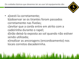 Os cuidados básicos que devemos ter ao usar tal equipamento são:
• a)vesti-la corretamente;
b)observar se os tirantes foram passados
corretamente nas fivelas;
c)evitar que a corda entre em atrito com a
cadeirinha durante o rapel;
d)não deixá-la exposta ao sol quando não estiver
sendo utilizada;
e)realizar as ancoragens (encordoamento) nos
locais corretos dacadeirinha.
 