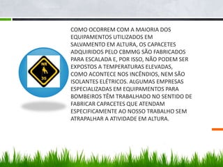 COMO OCORREM COM A MAIORIA DOS
EQUIPAMENTOS UTILIZADOS EM
SALVAMENTO EM ALTURA, OS CAPACETES
ADQUIRIDOS PELO CBMMG SÃO FABRICADOS
PARA ESCALADA E, POR ISSO, NÃO PODEM SER
EXPOSTOS A TEMPERATURAS ELEVADAS,
COMO ACONTECE NOS INCÊNDIOS, NEM SÃO
ISOLANTES ELÉTRICOS. ALGUMAS EMPRESAS
ESPECIALIZADAS EM EQUIPAMENTOS PARA
BOMBEIROS TÊM TRABALHADO NO SENTIDO DE
FABRICAR CAPACETES QUE ATENDAM
ESPECIFICAMENTE AO NOSSO TRABALHO SEM
ATRAPALHAR A ATIVIDADE EM ALTURA.
 