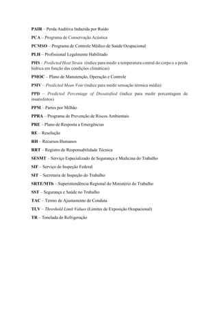 PAIR – Perda Auditiva Induzida por Ruído
PCA – Programa de Conservação Acústica
PCMSO – Programa de Controle Médico de Saúde Ocupacional
PLH – Profissional Legalmente Habilitado
PHS – Predicted Heat Strain (índice para medir a temperatura central do corpo e a perda
hídrica em função das condições climáticas)
PMOC – Plano de Manutenção, Operação e Controle
PMV – Predicted Mean Vote (índice para medir sensação térmica média)
PPD – Predicted Percentage of Dissatisfied (índice para medir porcentagem de
insatisfeitos)
PPM – Partes por Milhão
PPRA – Programa de Prevenção de Riscos Ambientais
PRE – Plano de Resposta a Emergências
RE – Resolução
RH – Recursos Humanos
RRT – Registro de Responsabilidade Técnica
SESMT – Serviço Especializado de Segurança e Medicina do Trabalho
SIF – Serviço de Inspeção Federal
SIT – Secretaria de Inspeção do Trabalho
SRTE/MTb – Superintendência Regional do Ministério do Trabalho
SST – Segurança e Saúde no Trabalho
TAC – Termo de Ajustamento de Conduta
TLV – Threshold Limit Values (Limites de Exposição Ocupacional)
TR – Tonelada de Refrigeração
 