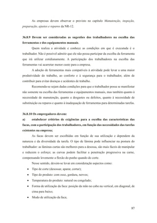 87
As empresas devem observar o previsto no capítulo Manutenção, inspeção,
preparação, ajustes e reparos da NR-12.
36.8.9 Devem ser consideradas as sugestões dos trabalhadores na escolha das
ferramentas e dos equipamentos manuais.
Quem realiza a atividade e conhece as condições em que é executada é o
trabalhador. Não é possível admitir que ele não possa participar da escolha da ferramenta
que irá utilizar cotidianamente. A participação dos trabalhadores na escolha das
ferramentas vai acarretar menor custo para a empresa.
A adoção de ferramentas mais compatíveis à atividade pode levar a uma maior
produtividade do trabalho, ao conforto e à segurança para o trabalhador, além de
contribuir para evitar doenças e acidentes de trabalho.
Recomenda-se sejam dadas condições para que o trabalhador possa se manifestar
não somente na escolha das ferramentas e equipamentos manuais, mas também quanto à
necessidade de manutenção, quanto a desgastes ou defeitos, quanto à necessidade de
substituição ou reparos e quanto à inadequação de ferramentas para determinadas tarefas.
36.8.10 Os empregadores devem:
a) estabelecer critérios de exigências para a escolha das características das
facas, com a participação dos trabalhadores, em função das necessidades das tarefas
existentes na empresa;
As facas devem ser escolhidas em função de sua utilização e dependem da
natureza e da diversidade da tarefa. O tipo de lâmina pode influenciar na postura do
trabalhador: as lâminas curtas são melhores para a desossa, são mais fáceis de manipular
e reduzem o esforço; as curvas podem facilitar a penetração progressiva na carne,
compensando levemente a flexão do punho quando do corte.
Nesse sentido, devem-se levar em consideração aspectos como:
• Tipo de corte (desossar, aparar, cortar);
• Tipo do produto: com osso, gordura, nervos;
• Temperatura do produto: natural ou congelado;
• Forma de utilização da faca: posição da mão no cabo na vertical, em diagonal, de
cima para baixo;
• Modo de utilização da faca;
 