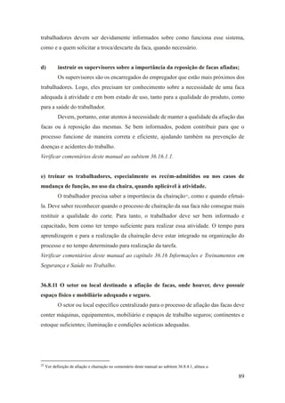 89
trabalhadores devem ser devidamente informados sobre como funciona esse sistema,
como e a quem solicitar a troca/descarte da faca, quando necessário.
d) instruir os supervisores sobre a importância da reposição de facas afiadas;
Os supervisores são os encarregados do empregador que estão mais próximos dos
trabalhadores. Logo, eles precisam ter conhecimento sobre a necessidade de uma faca
adequada à atividade e em bom estado de uso, tanto para a qualidade do produto, como
para a saúde do trabalhador.
Devem, portanto, estar atentos à necessidade de manter a qualidade da afiação das
facas ou à reposição das mesmas. Se bem informados, podem contribuir para que o
processo funcione de maneira correta e eficiente, ajudando também na prevenção de
doenças e acidentes do trabalho.
Verificar comentários deste manual ao subitem 36.16.1.1.
e) treinar os trabalhadores, especialmente os recém-admitidos ou nos casos de
mudança de função, no uso da chaira, quando aplicável à atividade.
O trabalhador precisa saber a importância da chairação22
, como e quando efetuá-
la. Deve saber reconhecer quando o processo de chairação da sua faca não consegue mais
restituir a qualidade do corte. Para tanto, o trabalhador deve ser bem informado e
capacitado, bem como ter tempo suficiente para realizar essa atividade. O tempo para
aprendizagem e para a realização da chairação deve estar integrado na organização do
processo e no tempo determinado para realização da tarefa.
Verificar comentários deste manual ao capítulo 36.16 Informações e Treinamentos em
Segurança e Saúde no Trabalho.
36.8.11 O setor ou local destinado a afiação de facas, onde houver, deve possuir
espaço físico e mobiliário adequado e seguro.
O setor ou local específico centralizado para o processo de afiação das facas deve
conter máquinas, equipamentos, mobiliário e espaços de trabalho seguros; continentes e
estoque suficientes; iluminação e condições acústicas adequadas.
22
Ver definição de afiação e chairação no comentário deste manual ao subitem 36.8.4.1, alínea a.
 